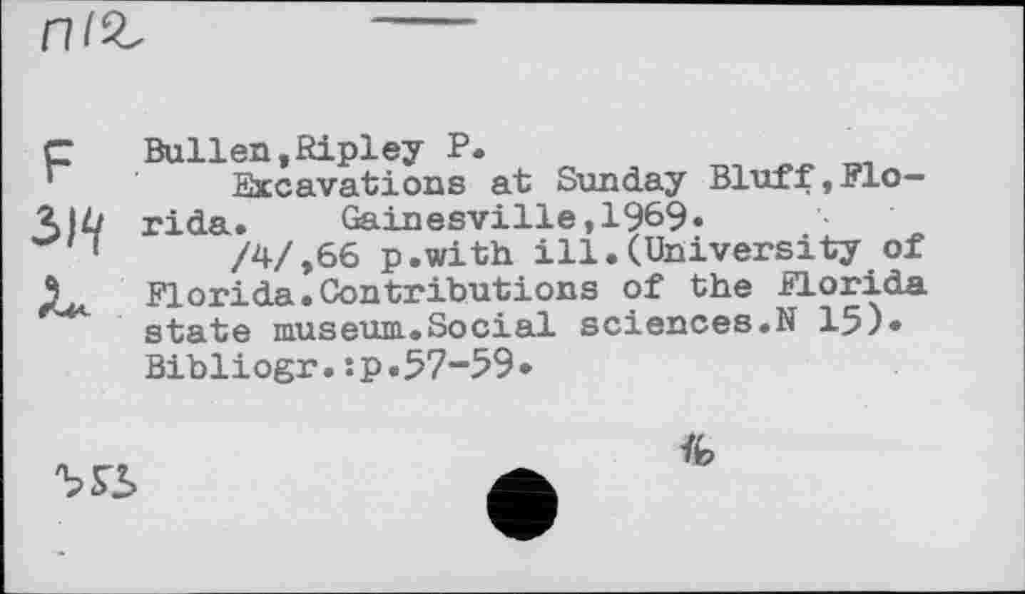 ﻿F 3W
Bullen,Ripley P.	_	„
Excavations at Sunday Bluff,Florida. Gainesville,1969«
/4/,66 p.with ill.(University of Д. Florida.Contributions of the Florida state museum.Social sciences.N 15)* Bibliogr.ip.57-59-

Vfe